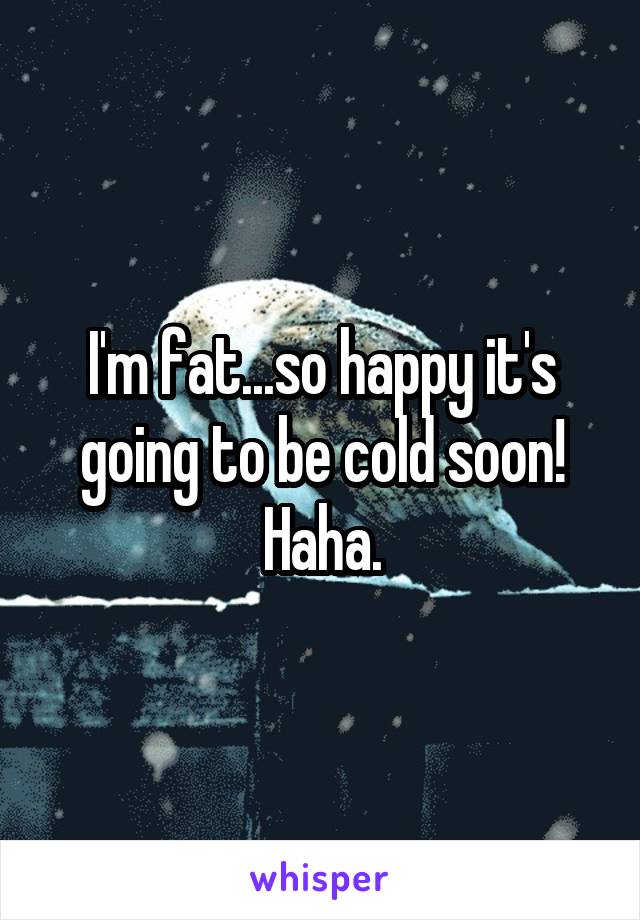 I'm fat...so happy it's going to be cold soon! Haha.