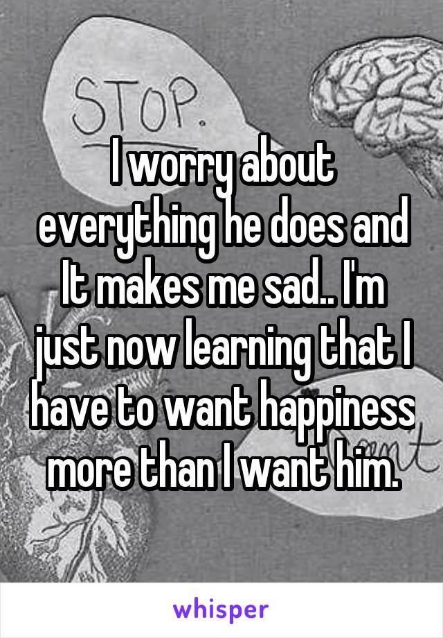 I worry about everything he does and It makes me sad.. I'm just now learning that I have to want happiness more than I want him.