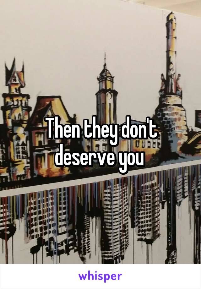 Then they don't deserve you 