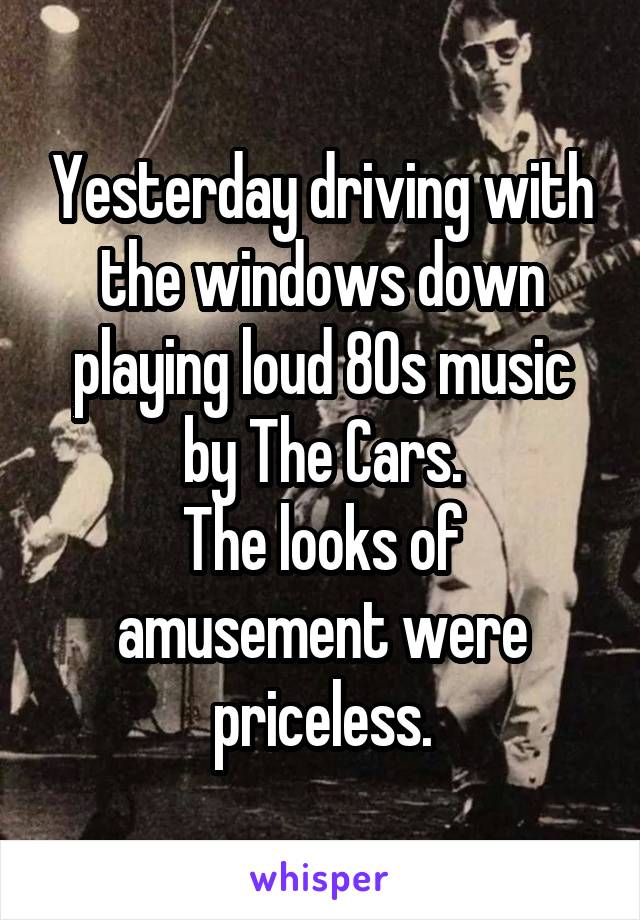 Yesterday driving with the windows down playing loud 80s music by The Cars.
The looks of amusement were priceless.