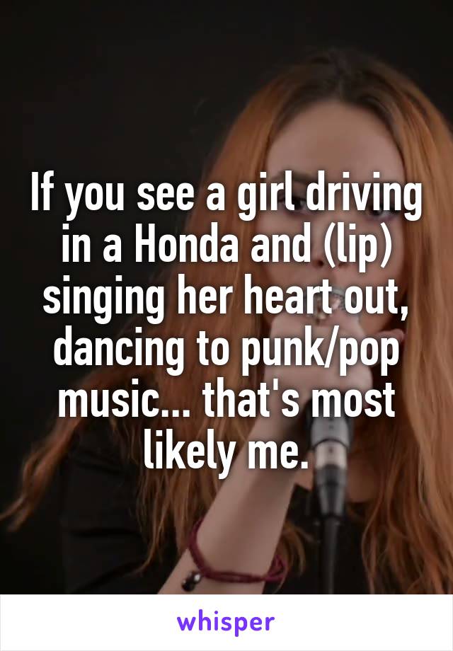 If you see a girl driving in a Honda and (lip) singing her heart out, dancing to punk/pop music... that's most likely me.