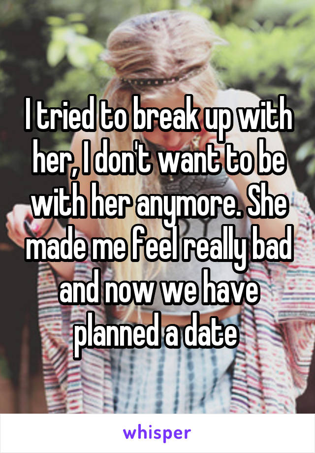I tried to break up with her, I don't want to be with her anymore. She made me feel really bad and now we have planned a date 