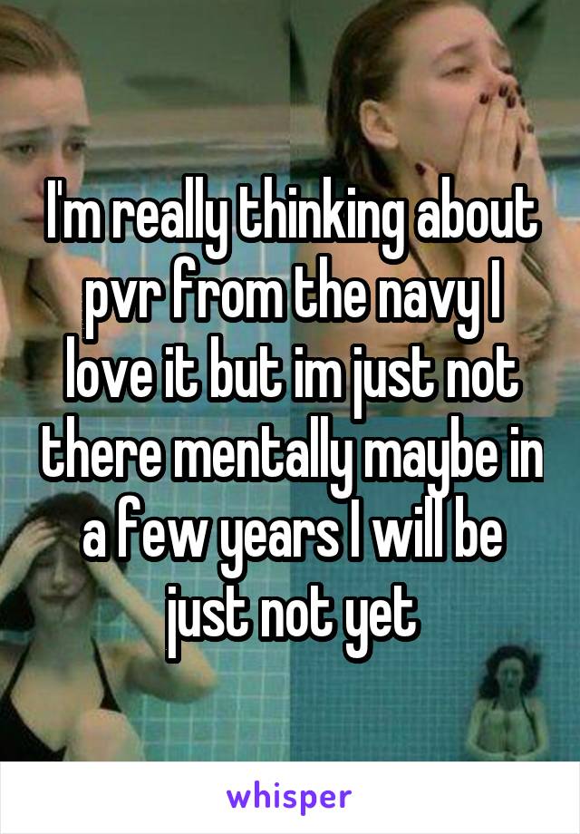 I'm really thinking about pvr from the navy I love it but im just not there mentally maybe in a few years I will be just not yet