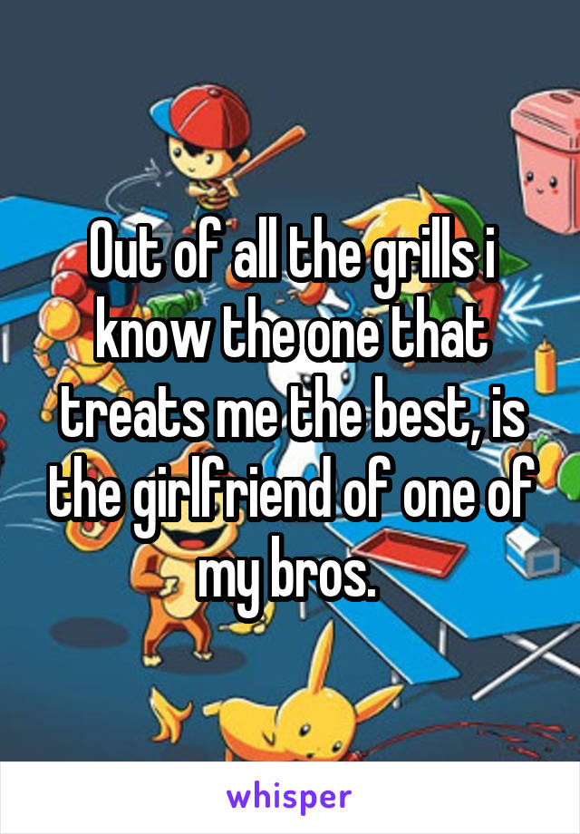 Out of all the grills i know the one that treats me the best, is the girlfriend of one of my bros. 