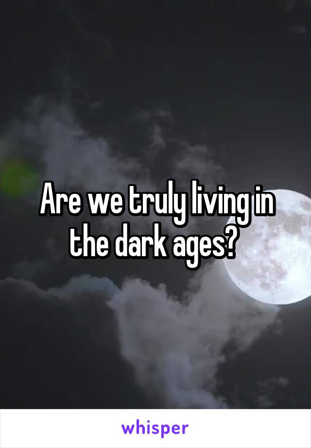 Are we truly living in the dark ages? 