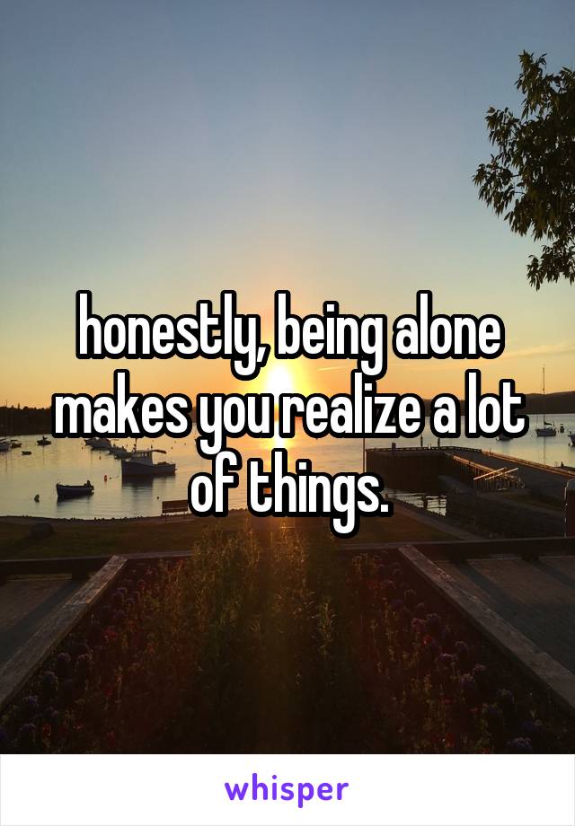 honestly, being alone makes you realize a lot of things.
