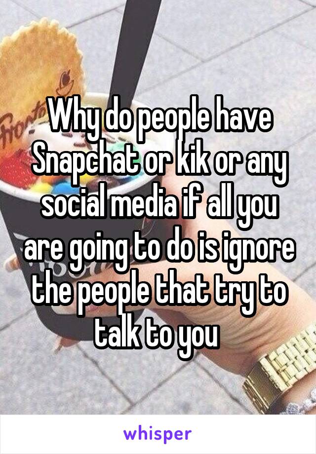 Why do people have Snapchat or kik or any social media if all you are going to do is ignore the people that try to talk to you 