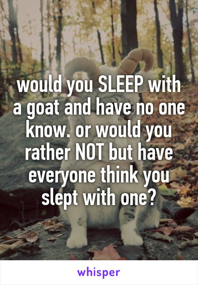 would you SLEEP with a goat and have no one know. or would you rather NOT but have everyone think you slept with one?