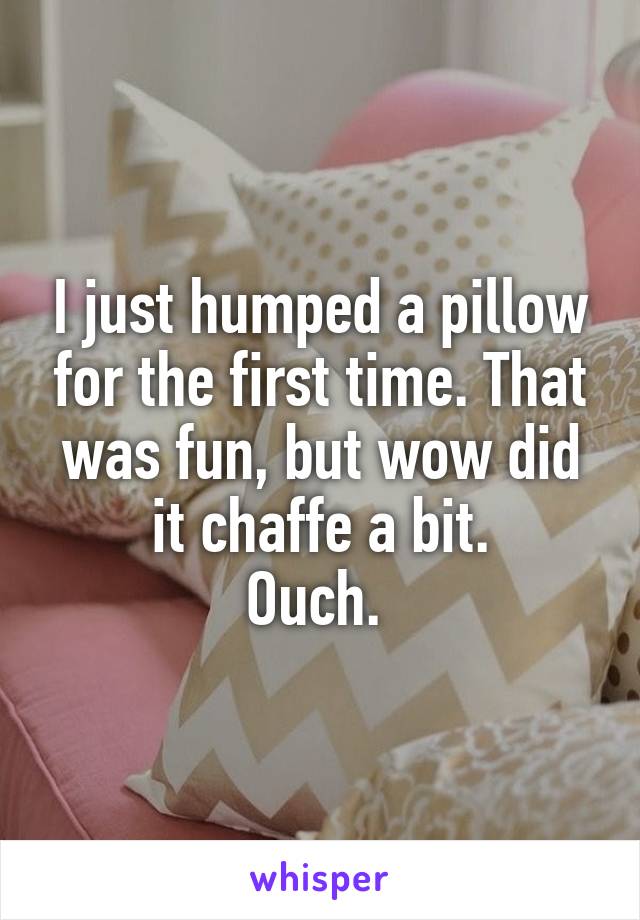 I just humped a pillow for the first time. That was fun, but wow did it chaffe a bit.
Ouch. 