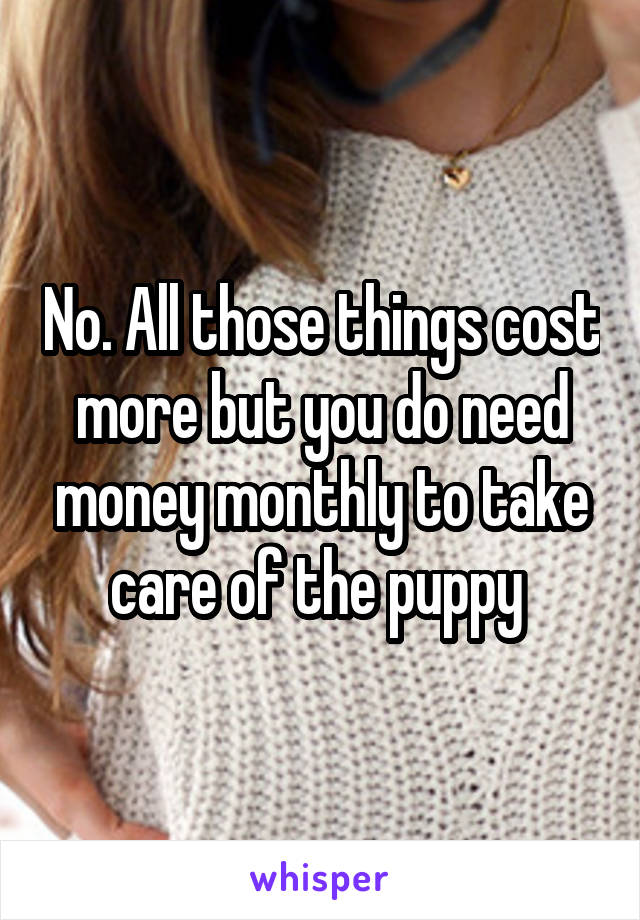 No. All those things cost more but you do need money monthly to take care of the puppy 