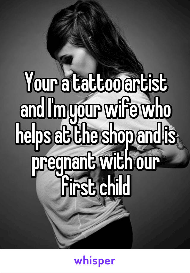 Your a tattoo artist and I'm your wife who helps at the shop and is pregnant with our first child