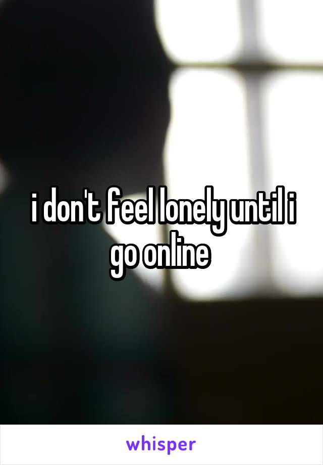 i don't feel lonely until i go online 