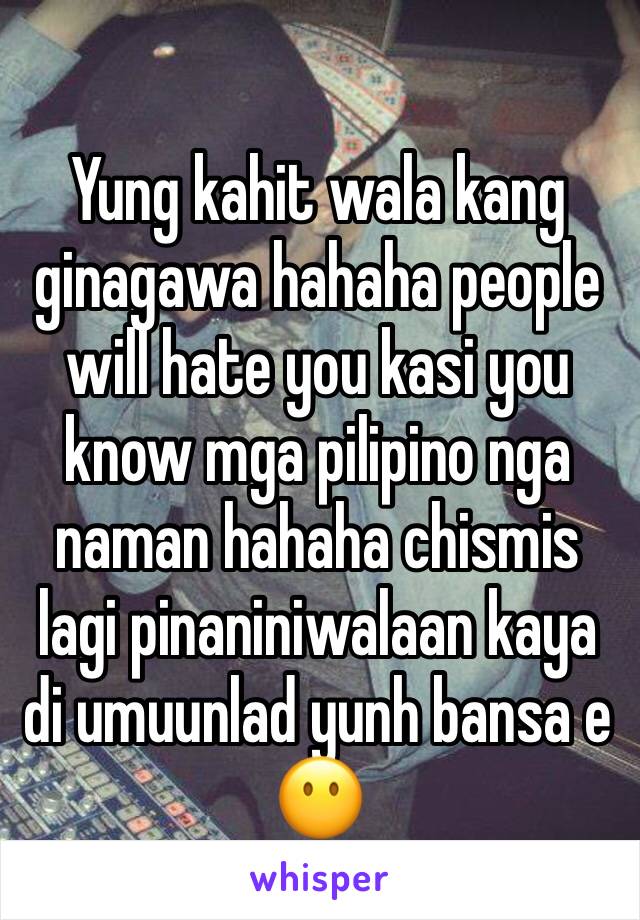 Yung kahit wala kang ginagawa hahaha people will hate you kasi you know mga pilipino nga naman hahaha chismis lagi pinaniniwalaan kaya di umuunlad yunh bansa e 😶