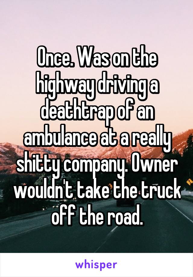 Once. Was on the highway driving a deathtrap of an ambulance at a really shitty company. Owner wouldn't take the truck off the road.