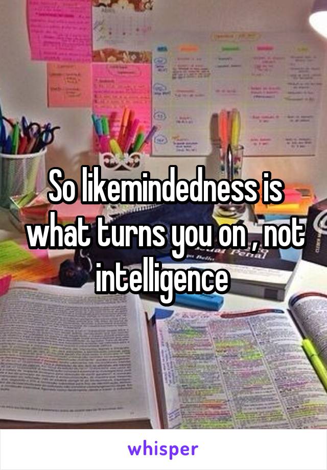So likemindedness is what turns you on , not intelligence 