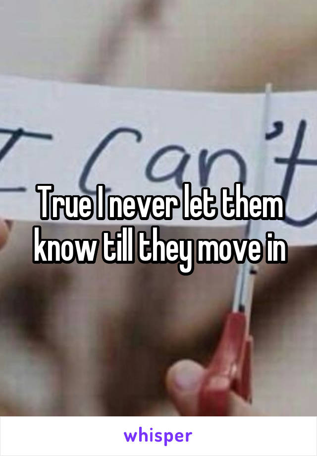 True I never let them know till they move in