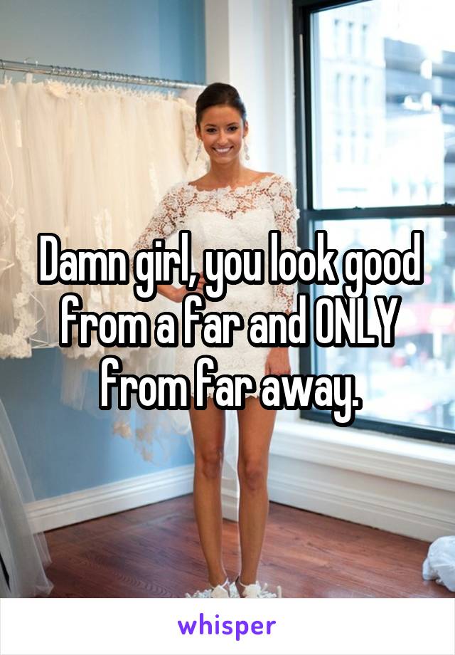 Damn girl, you look good from a far and ONLY from far away.