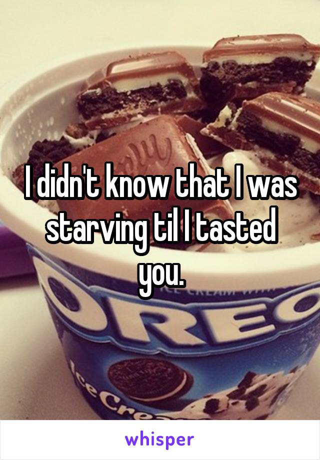I didn't know that I was starving til I tasted you.