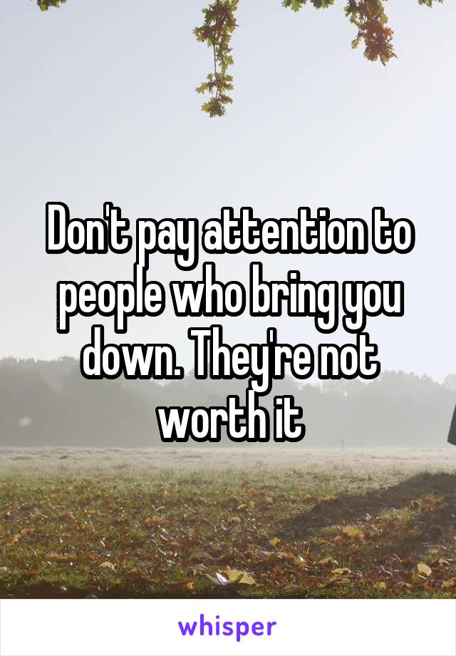Don't pay attention to people who bring you down. They're not worth it