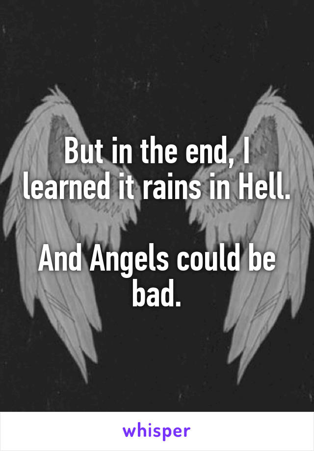 But in the end, I learned it rains in Hell. 
And Angels could be bad.