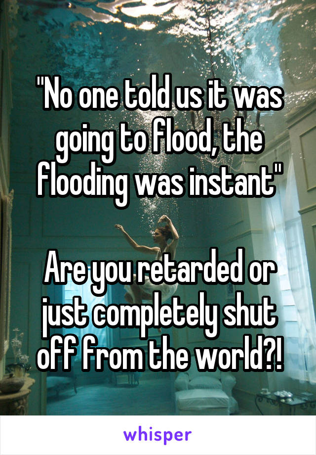 "No one told us it was going to flood, the flooding was instant"

Are you retarded or just completely shut off from the world?!