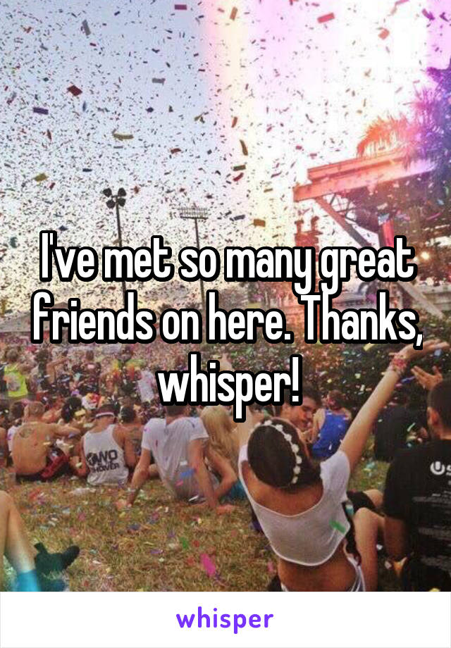 I've met so many great friends on here. Thanks, whisper!