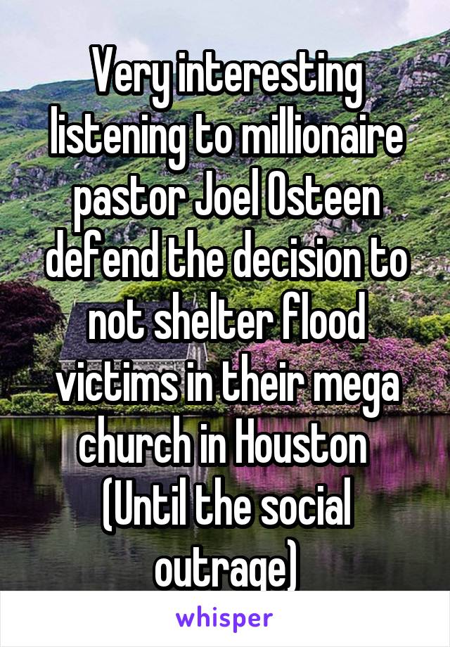 Very interesting listening to millionaire pastor Joel Osteen defend the decision to not shelter flood victims in their mega church in Houston 
(Until the social outrage)