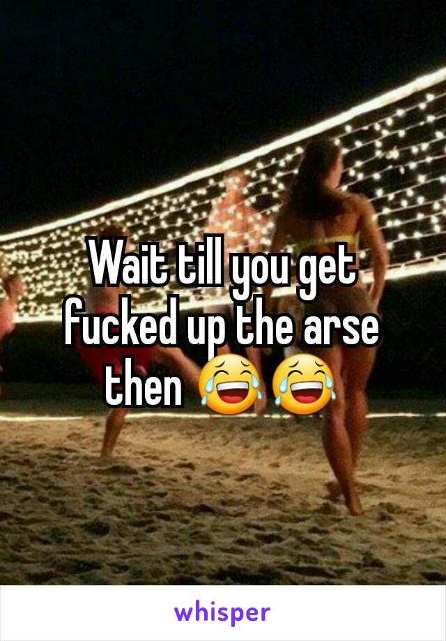 Wait till you get fucked up the arse then 😂😂