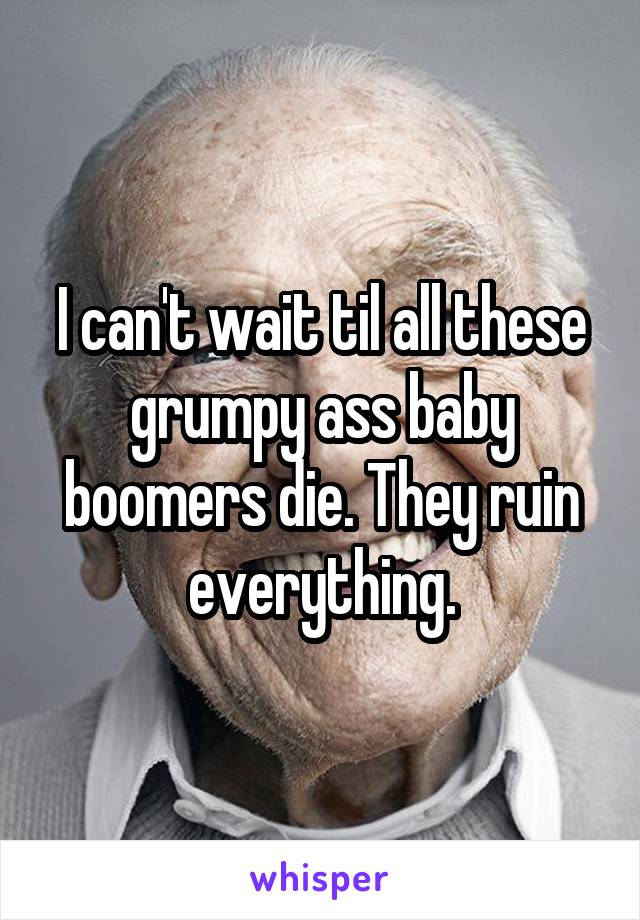 I can't wait til all these grumpy ass baby boomers die. They ruin everything.