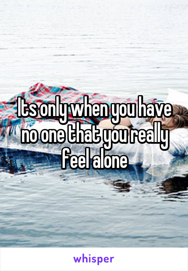 Its only when you have no one that you really feel alone