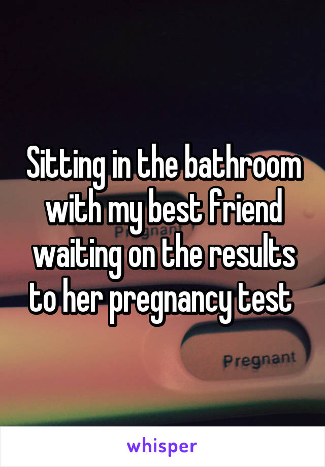 Sitting in the bathroom with my best friend waiting on the results to her pregnancy test 