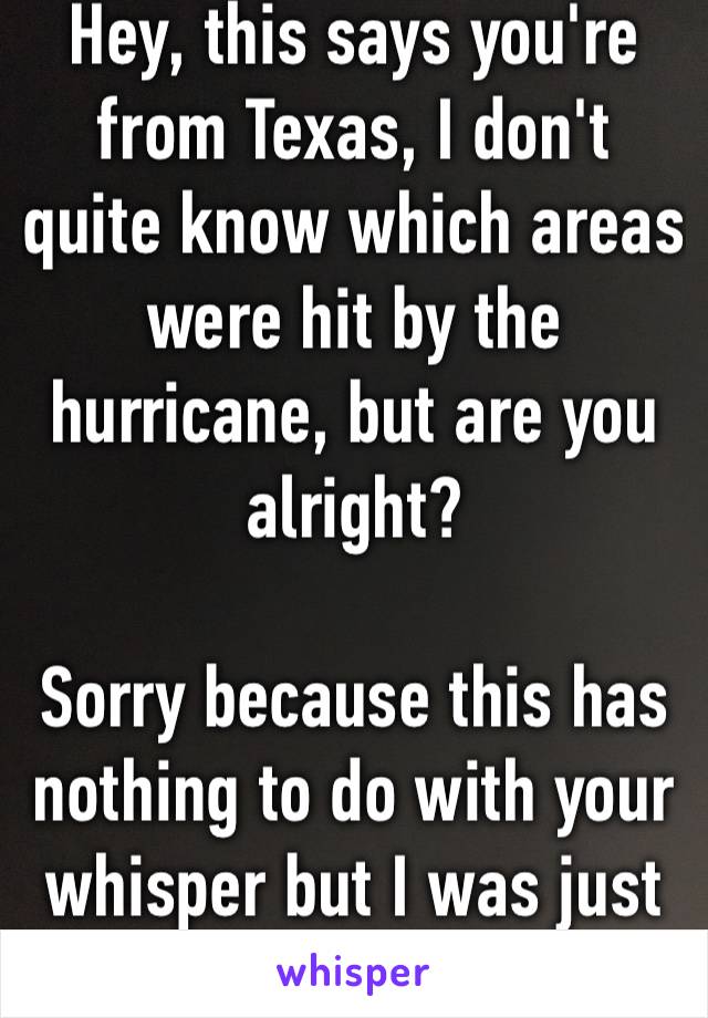 Hey, this says you're from Texas, I don't quite know which areas were hit by the hurricane, but are you alright?

Sorry because this has nothing to do with your whisper but I was just concerned 😅