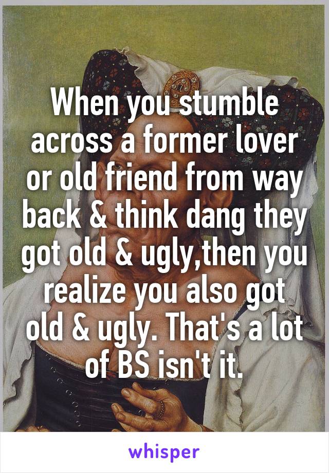 When you stumble across a former lover or old friend from way back & think dang they got old & ugly,then you realize you also got old & ugly. That's a lot of BS isn't it.