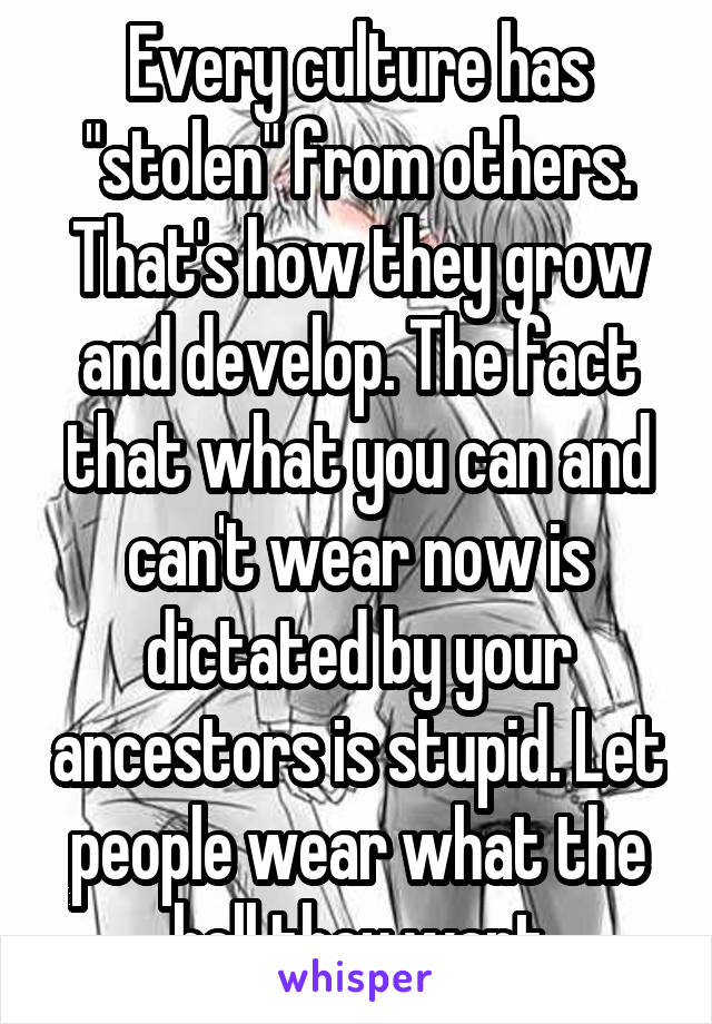 Every culture has "stolen" from others. That's how they grow and develop. The fact that what you can and can't wear now is dictated by your ancestors is stupid. Let people wear what the hell they want