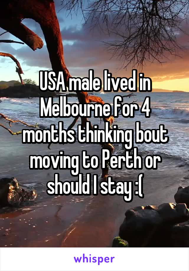 USA male lived in Melbourne for 4 months thinking bout moving to Perth or should I stay :(