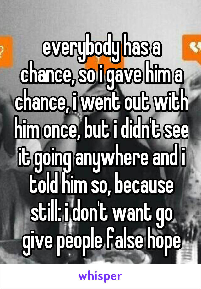 everybody has a chance, so i gave him a chance, i went out with him once, but i didn't see it going anywhere and i told him so, because still: i don't want go give people false hope