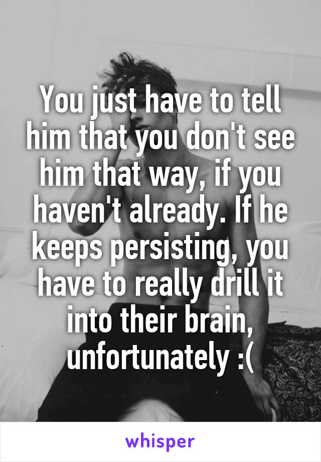 You just have to tell him that you don't see him that way, if you haven't already. If he keeps persisting, you have to really drill it into their brain, unfortunately :(