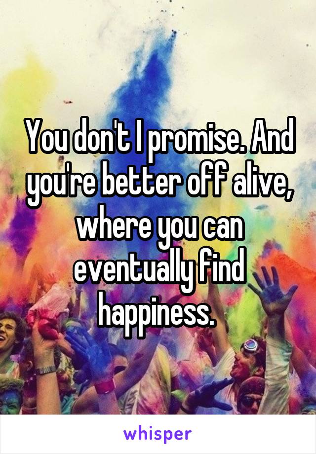You don't I promise. And you're better off alive, where you can eventually find happiness. 