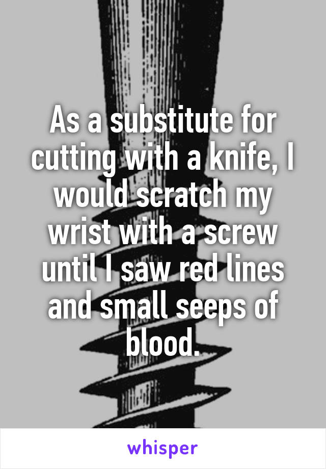 As a substitute for cutting with a knife, I would scratch my wrist with a screw until I saw red lines and small seeps of blood.