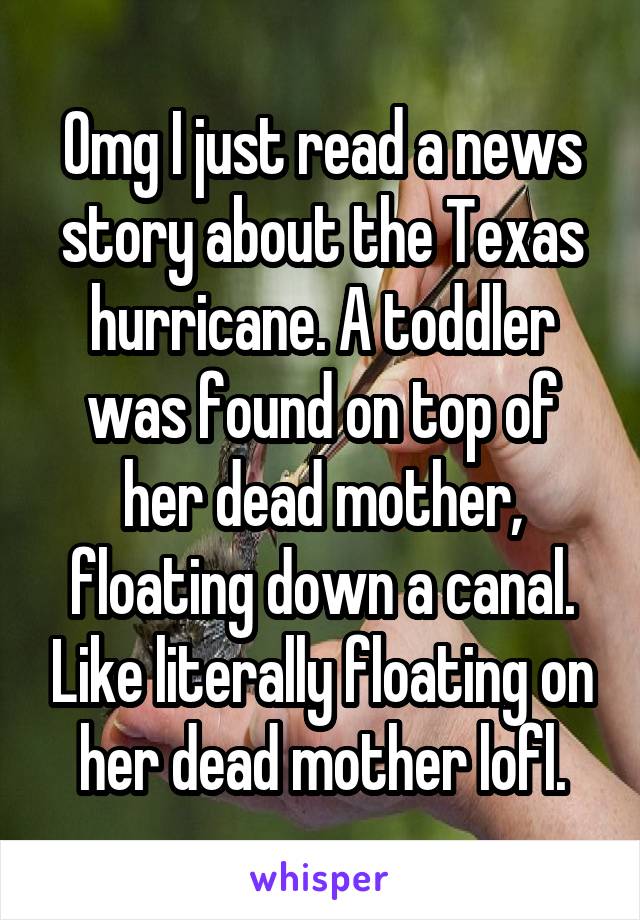 Omg I just read a news story about the Texas hurricane. A toddler was found on top of her dead mother, floating down a canal. Like literally floating on her dead mother lofl.