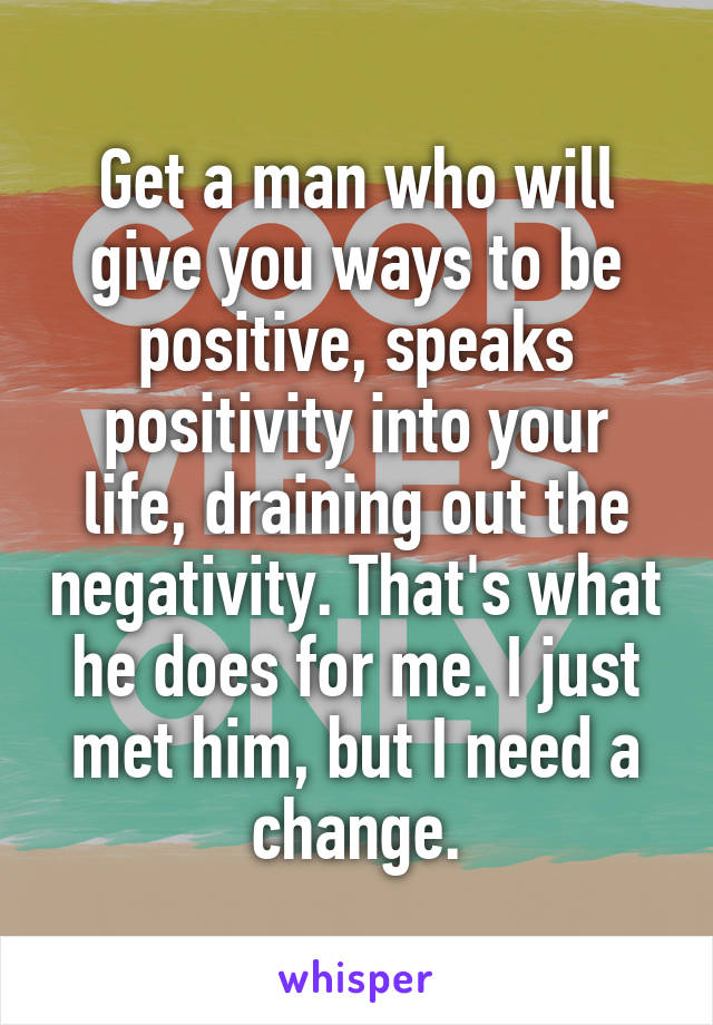 Get a man who will give you ways to be positive, speaks positivity into your life, draining out the negativity. That's what he does for me. I just met him, but I need a change.