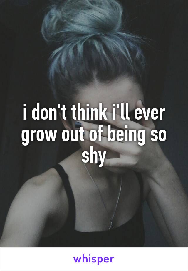 i don't think i'll ever grow out of being so shy