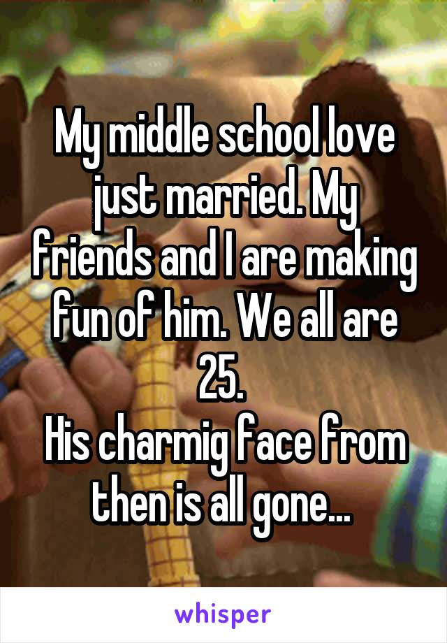 My middle school love just married. My friends and I are making fun of him. We all are 25. 
His charmig face from then is all gone... 