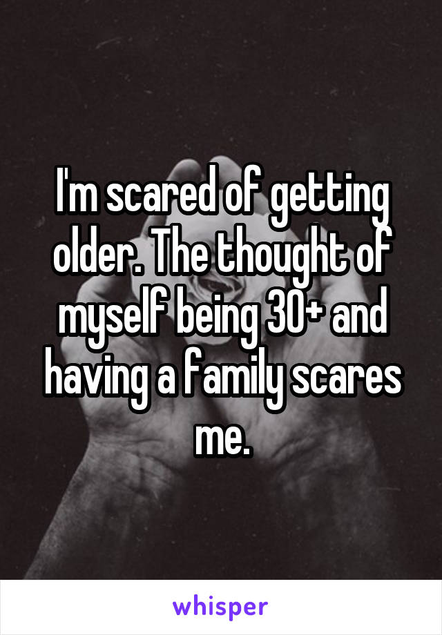 I'm scared of getting older. The thought of myself being 30+ and having a family scares me.