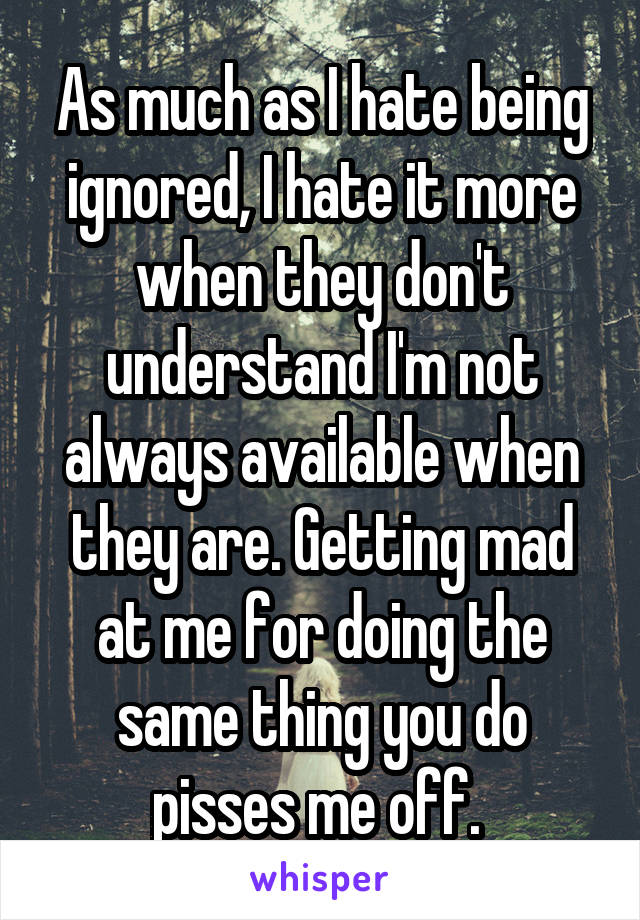 As much as I hate being ignored, I hate it more when they don't understand I'm not always available when they are. Getting mad at me for doing the same thing you do pisses me off. 