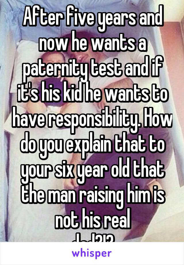 After five years and now he wants a paternity test and if it's his kid he wants to have responsibility. How do you explain that to your six year old that the man raising him is not his real
 dad?!? 