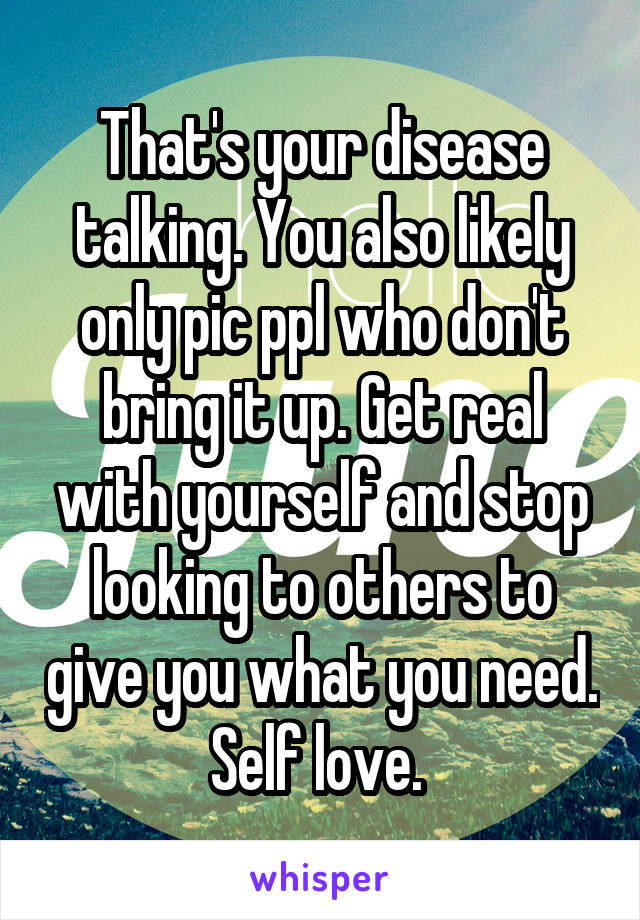 That's your disease talking. You also likely only pic ppl who don't bring it up. Get real with yourself and stop looking to others to give you what you need. Self love. 