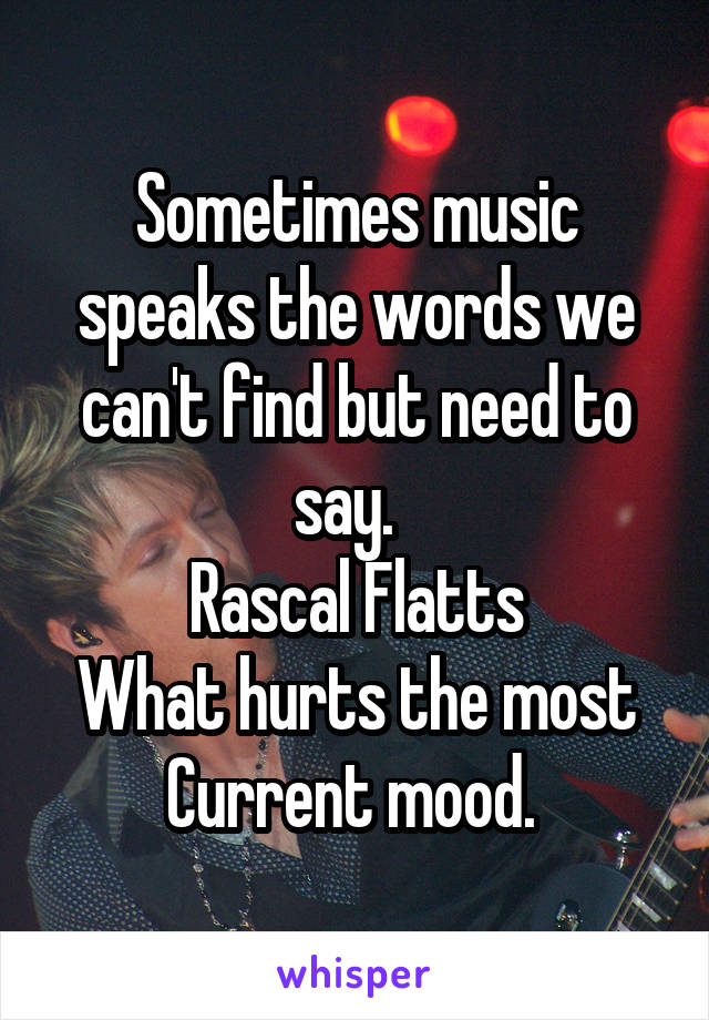 Sometimes music speaks the words we can't find but need to say.  
Rascal Flatts
What hurts the most
Current mood. 