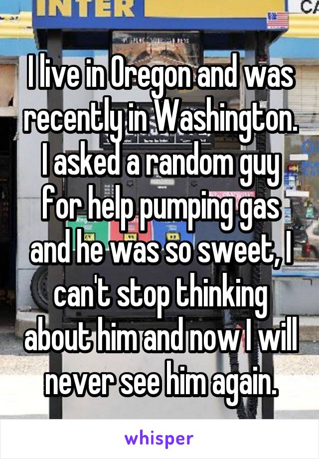 I live in Oregon and was recently in Washington. I asked a random guy for help pumping gas and he was so sweet, I can't stop thinking about him and now I will never see him again.