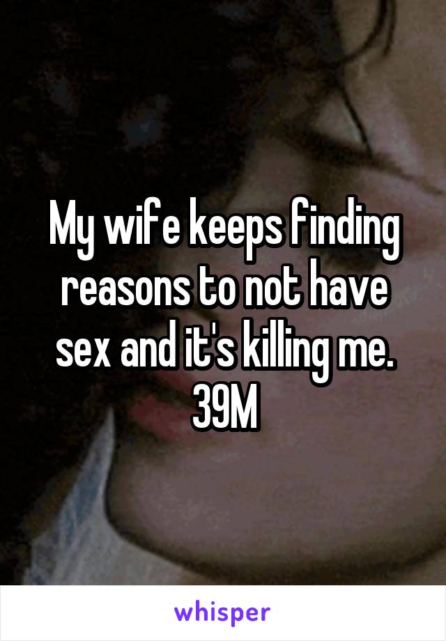 My wife keeps finding reasons to not have sex and it's killing me. 39M